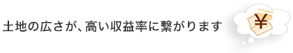 土地の広さが、高い収益率に繋がります