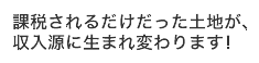 課税されるだけだった土地が収入源に生まれ変わります!